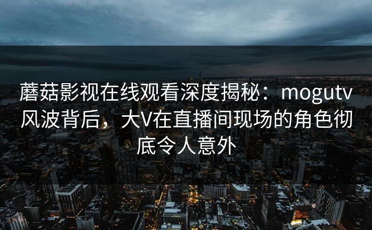 蘑菇影视在线观看深度揭秘：mogutv风波背后，大V在直播间现场的角色彻底令人意外