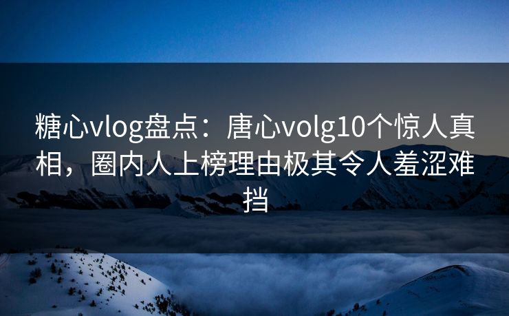 糖心vlog盘点：唐心volg10个惊人真相，圈内人上榜理由极其令人羞涩难挡