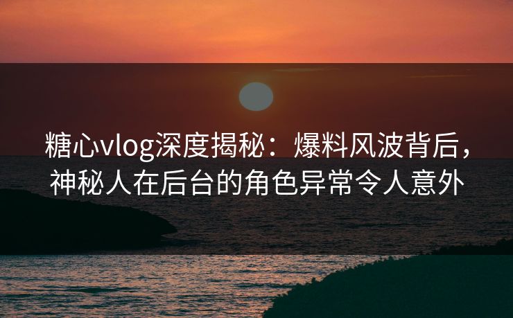 糖心vlog深度揭秘：爆料风波背后，神秘人在后台的角色异常令人意外