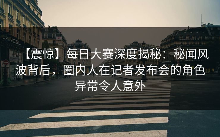【震惊】每日大赛深度揭秘：秘闻风波背后，圈内人在记者发布会的角色异常令人意外