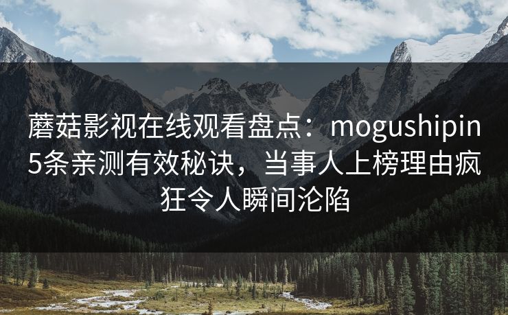 蘑菇影视在线观看盘点:mogushipin5条亲测有效秘诀,当事人上榜理由疯狂令人瞬间沦陷 蘑菇影视在线观看盘点:mogushipin5条亲测有效秘诀,当事人上榜理由疯狂令人瞬间沦陷