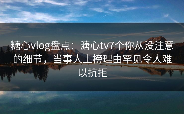 糖心vlog盘点：溏心tv7个你从没注意的细节，当事人上榜理由罕见令人难以抗拒