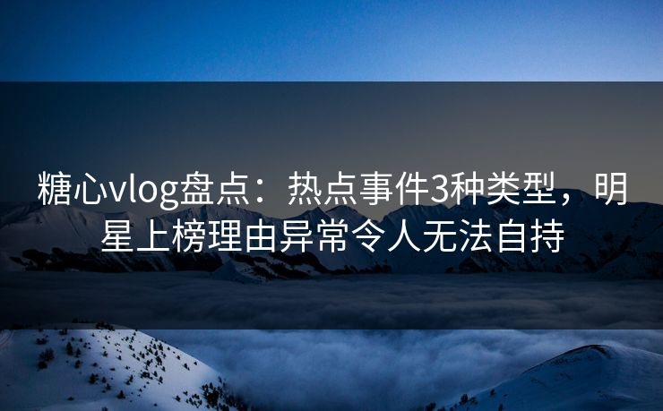糖心vlog盘点：热点事件3种类型，明星上榜理由异常令人无法自持