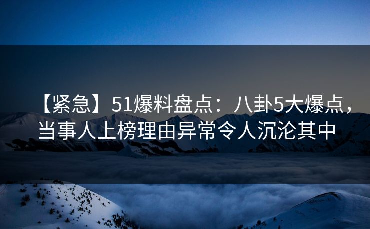 【紧急】51爆料盘点：八卦5大爆点，当事人上榜理由异常令人沉沦其中