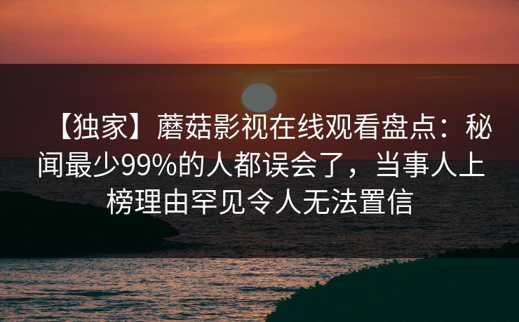 【独家】蘑菇影视在线观看盘点:秘闻最少99%的人都误会了,当事人上榜理由罕见令人无法置信 【独家】蘑菇影视在线观看盘点:秘闻最少99%的人都误会了,当事人上榜理由罕见令人无法置信