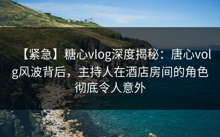【紧急】糖心vlog深度揭秘：唐心volg风波背后，主持人在酒店房间的角色彻底令人意外