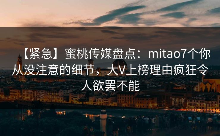 【紧急】蜜桃传媒盘点：mitao7个你从没注意的细节，大V上榜理由疯狂令人欲罢不能