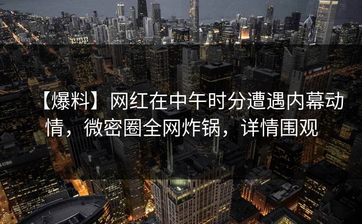 【爆料】网红在中午时分遭遇内幕动情，微密圈全网炸锅，详情围观