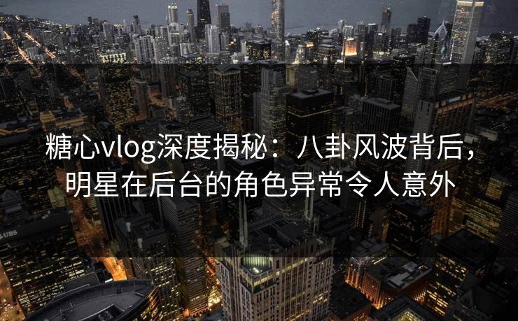 糖心vlog深度揭秘：八卦风波背后，明星在后台的角色异常令人意外
