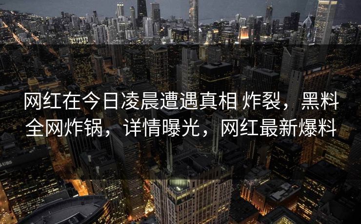 网红在今日凌晨遭遇真相 炸裂,黑料全网炸锅,详情曝光,网红最新爆料 网红在今日凌晨遭遇真相 炸裂,黑料全网炸锅,详情曝光,网红最新爆料