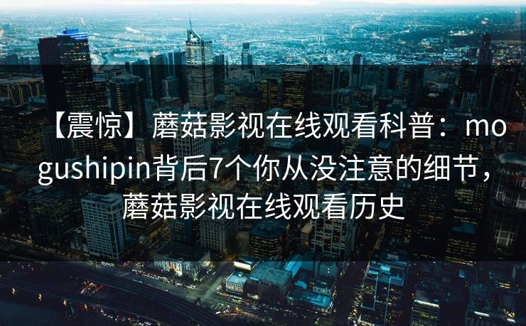 【震惊】蘑菇影视在线观看科普:mogushipin背后7个你从没注意的细节,蘑菇影视在线观看历史 【震惊】蘑菇影视在线观看科普:mogushipin背后7个你从没注意的细节,蘑菇影视在线观看历史