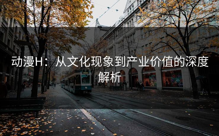 动漫H：从文化现象到产业价值的深度解析