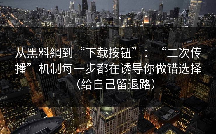 从黑料網到“下载按钮”：“二次传播”机制每一步都在诱导你做错选择（给自己留退路）