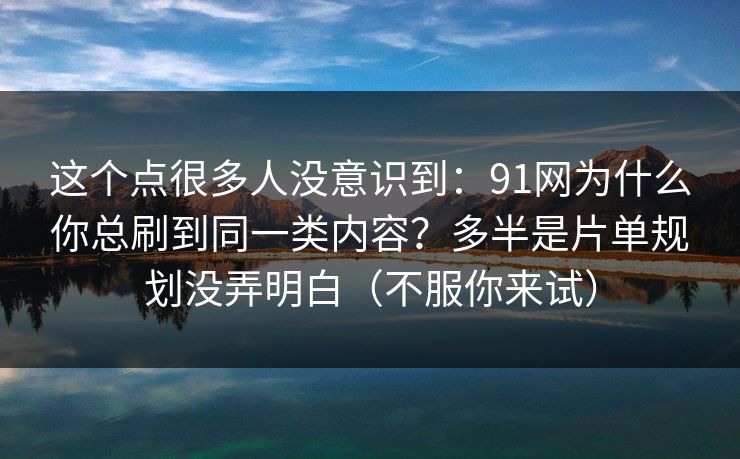 这个点很多人没意识到：91网为什么你总刷到同一类内容？多半是片单规划没弄明白（不服你来试）