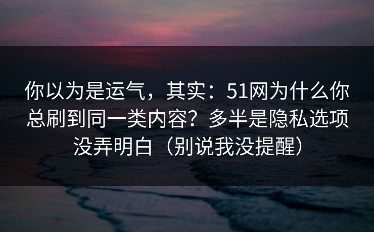 你以为是运气，其实：51网为什么你总刷到同一类内容？多半是隐私选项没弄明白（别说我没提醒）