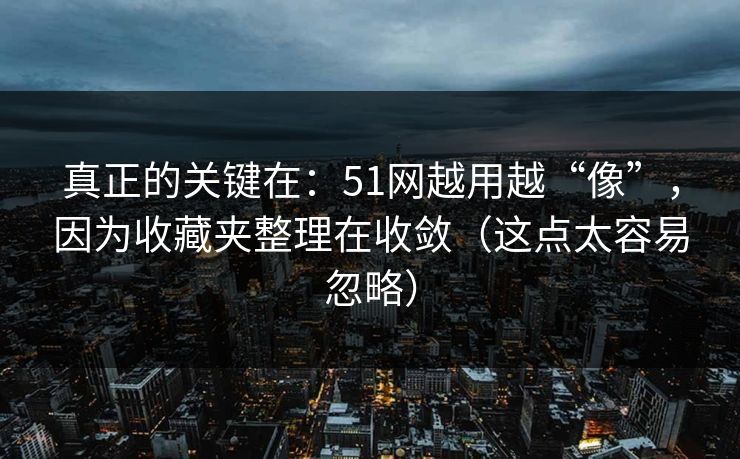 真正的关键在：51网越用越“像”，因为收藏夹整理在收敛（这点太容易忽略）