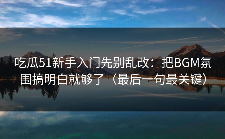 吃瓜51新手入门先别乱改：把BGM氛围搞明白就够了（最后一句最关键）
