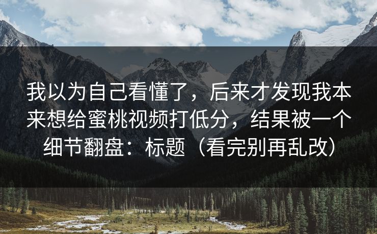我以为自己看懂了，后来才发现我本来想给蜜桃视频打低分，结果被一个细节翻盘：标题（看完别再乱改）