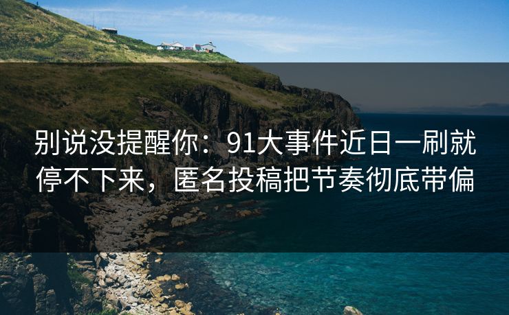别说没提醒你：91大事件近日一刷就停不下来，匿名投稿把节奏彻底带偏