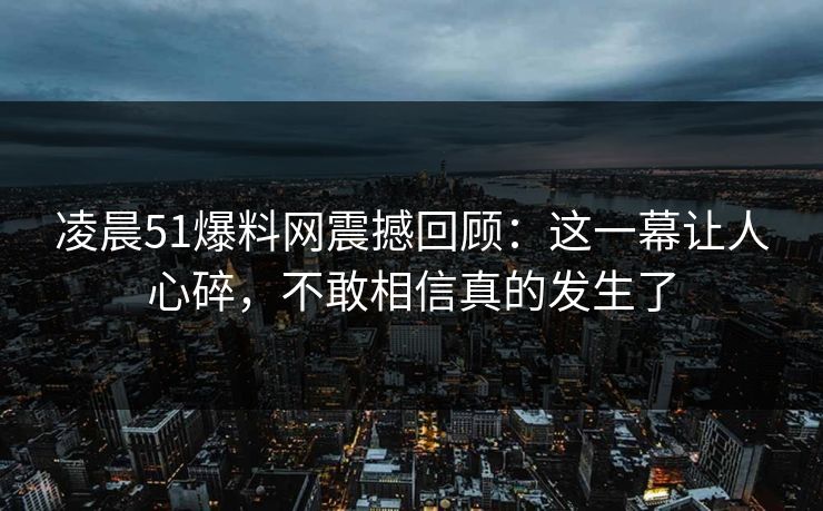 凌晨51爆料网震撼回顾:这一幕让人心碎,不敢相信真的发生了 凌晨51爆料网震撼回顾:这一幕让人心碎,不敢相信真的发生了
